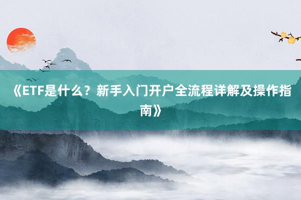 《ETF是什么？新手入门开户全流程详解及操作指南》