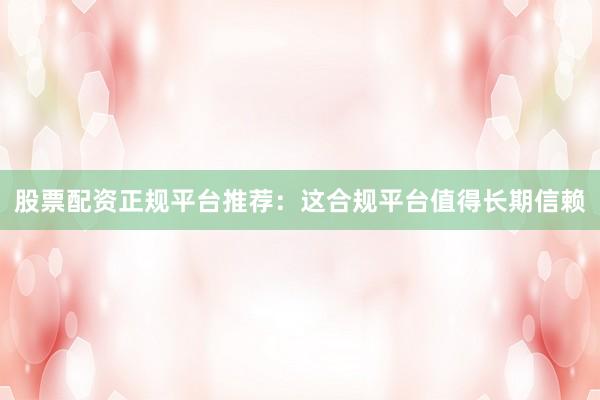 股票配资正规平台推荐：这合规平台值得长期信赖