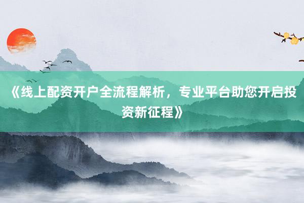 《线上配资开户全流程解析，专业平台助您开启投资新征程》