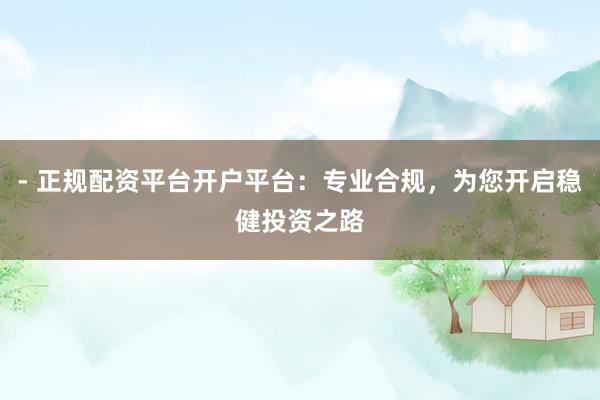 - 正规配资平台开户平台:专业合规,为您开启稳健投资之路