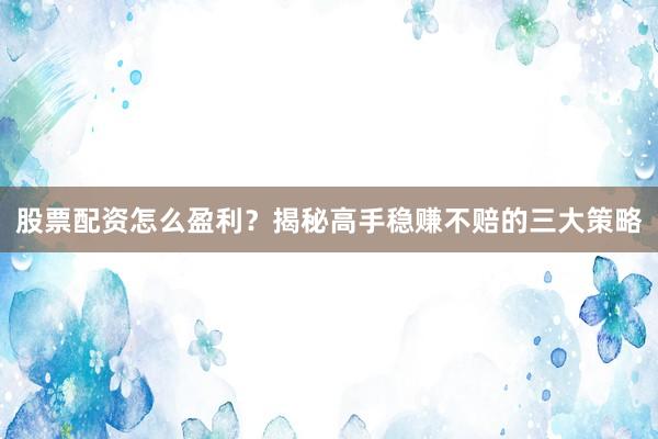 股票配资怎么盈利?揭秘高手稳赚不赔的三大策略