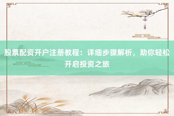 股票配资开户注册教程：详细步骤解析，助你轻松开启投资之旅