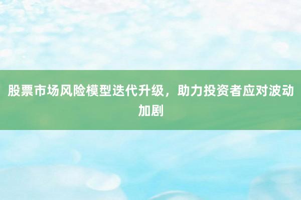 股票市场风险模型迭代升级,助力投资者应对波动加剧
