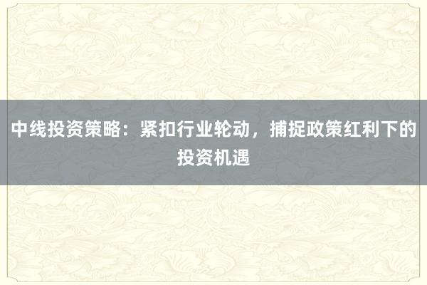 中线投资策略：紧扣行业轮动，捕捉政策红利下的投资机遇