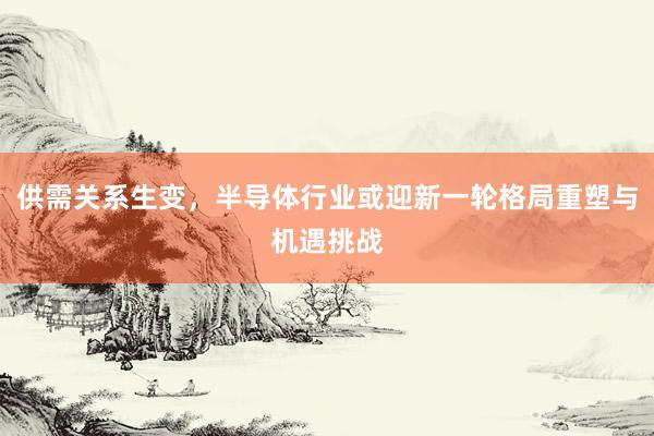 供需关系生变，半导体行业或迎新一轮格局重塑与机遇挑战
