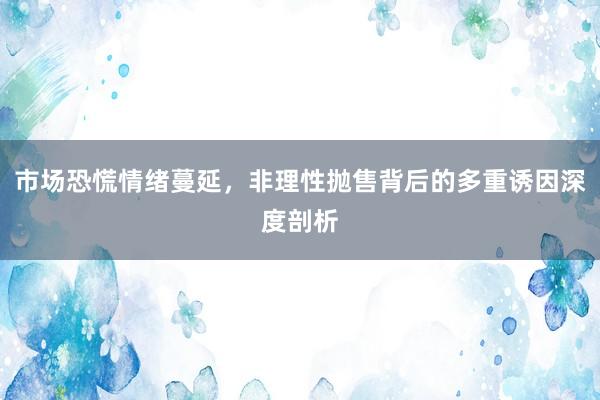市场恐慌情绪蔓延，非理性抛售背后的多重诱因深度剖析