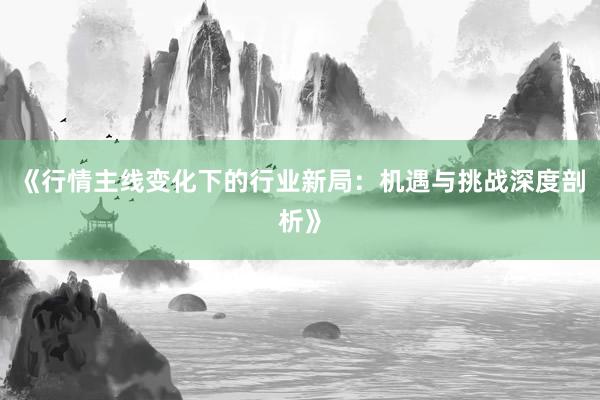 《行情主线变化下的行业新局：机遇与挑战深度剖析》