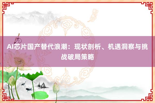 AI芯片国产替代浪潮：现状剖析、机遇洞察与挑战破局策略