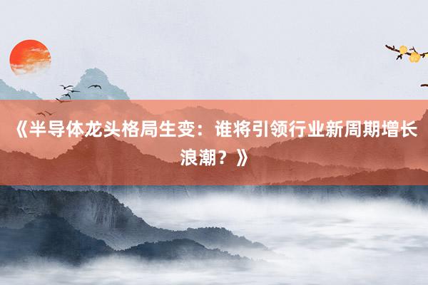 《半导体龙头格局生变：谁将引领行业新周期增长浪潮？》