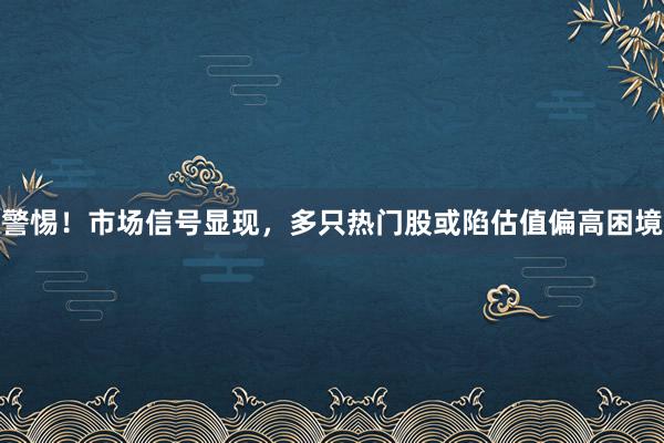 警惕！市场信号显现，多只热门股或陷估值偏高困境