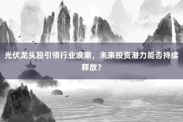 光伏龙头股引领行业浪潮，未来投资潜力能否持续释放？