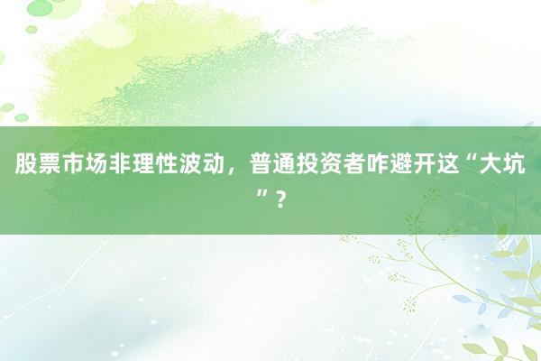 股票市场非理性波动，普通投资者咋避开这“大坑”？