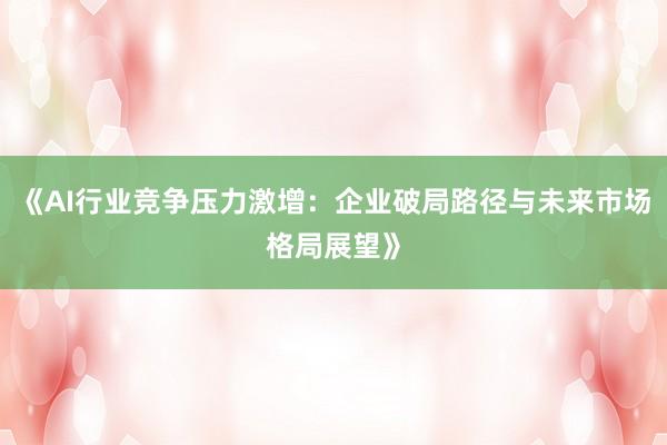 《AI行业竞争压力激增：企业破局路径与未来市场格局展望》