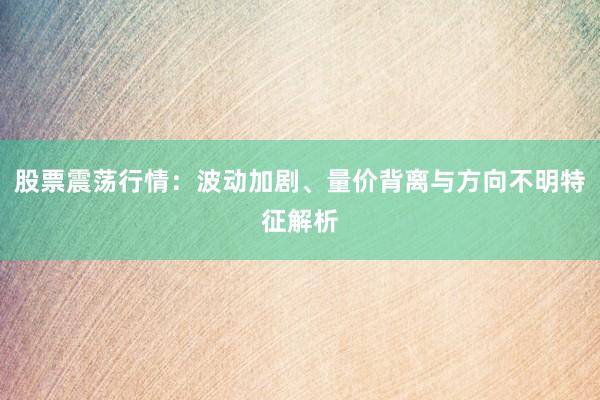 股票震荡行情：波动加剧、量价背离与方向不明特征解析