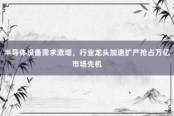 半导体设备需求激增，行业龙头加速扩产抢占万亿市场先机