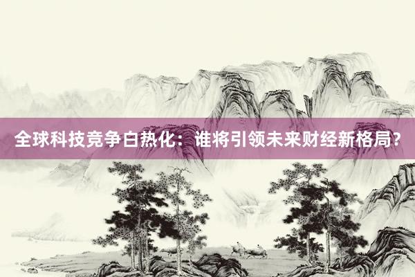 全球科技竞争白热化：谁将引领未来财经新格局？