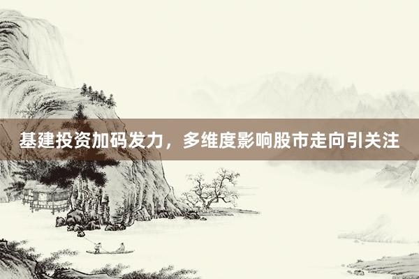 基建投资加码发力，多维度影响股市走向引关注