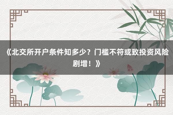 《北交所开户条件知多少？门槛不符或致投资风险剧增！》