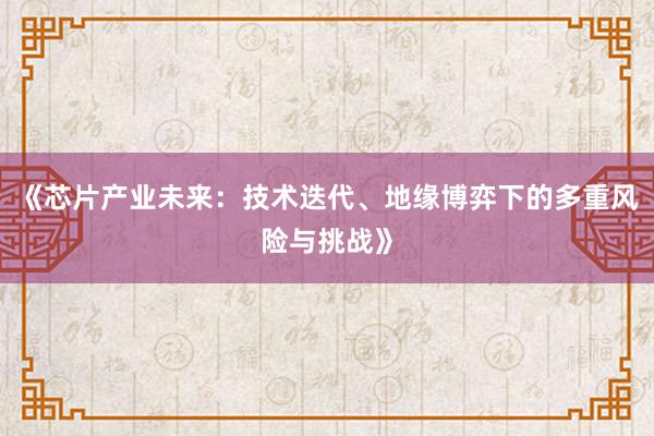 《芯片产业未来：技术迭代、地缘博弈下的多重风险与挑战》