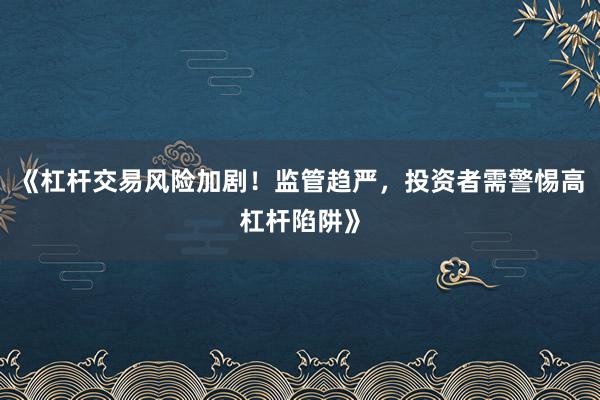 《杠杆交易风险加剧！监管趋严，投资者需警惕高杠杆陷阱》