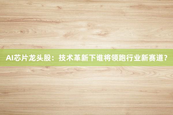 AI芯片龙头股：技术革新下谁将领跑行业新赛道？