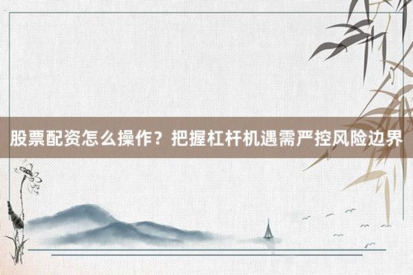 股票配资怎么操作？把握杠杆机遇需严控风险边界