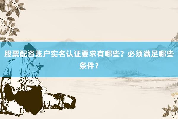 股票配资账户实名认证要求有哪些？必须满足哪些条件？