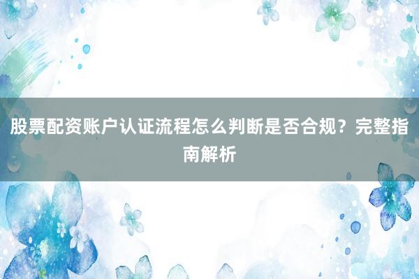 股票配资账户认证流程怎么判断是否合规？完整指南解析