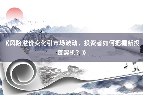 《风险溢价变化引市场波动，投资者如何把握新投资契机？》