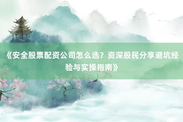 《安全股票配资公司怎么选？资深股民分享避坑经验与实操指南》