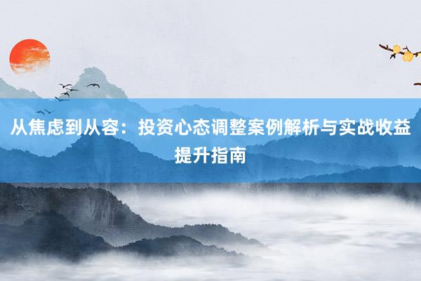从焦虑到从容：投资心态调整案例解析与实战收益提升指南
