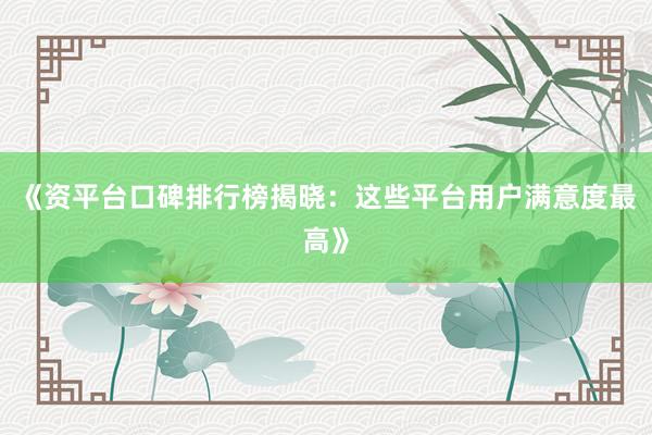 《资平台口碑排行榜揭晓：这些平台用户满意度最高》