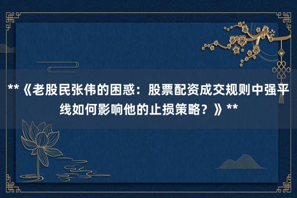 **《老股民张伟的困惑：股票配资成交规则中强平线如何影响他的止损策略？》**