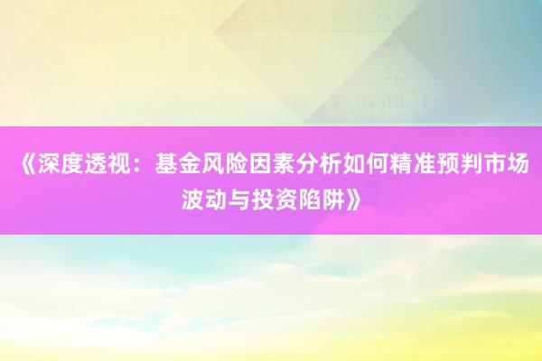 《深度透视:基金风险因素分析如何精准预判市场波动与投资陷阱》