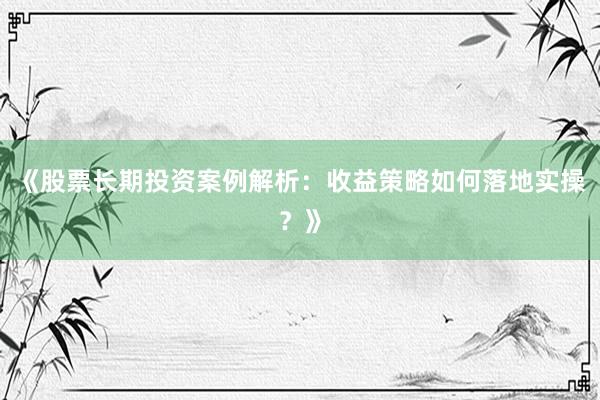 《股票长期投资案例解析：收益策略如何落地实操？》