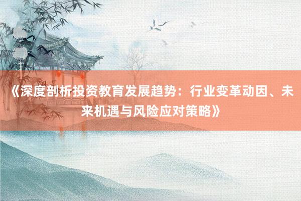 《深度剖析投资教育发展趋势：行业变革动因、未来机遇与风险应对策略》