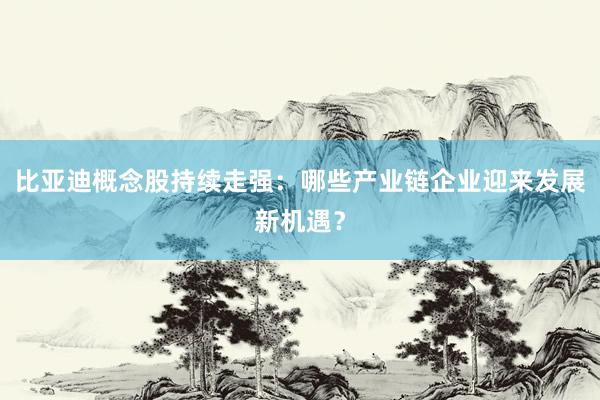 比亚迪概念股持续走强：哪些产业链企业迎来发展新机遇？