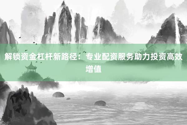 解锁资金杠杆新路径：专业配资服务助力投资高效增值