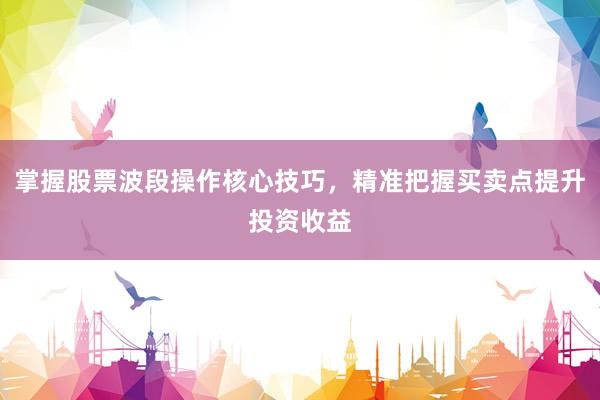 掌握股票波段操作核心技巧，精准把握买卖点提升投资收益