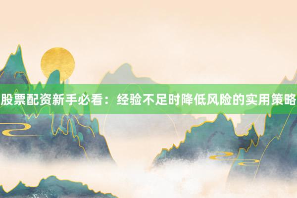 股票配资新手必看：经验不足时降低风险的实用策略