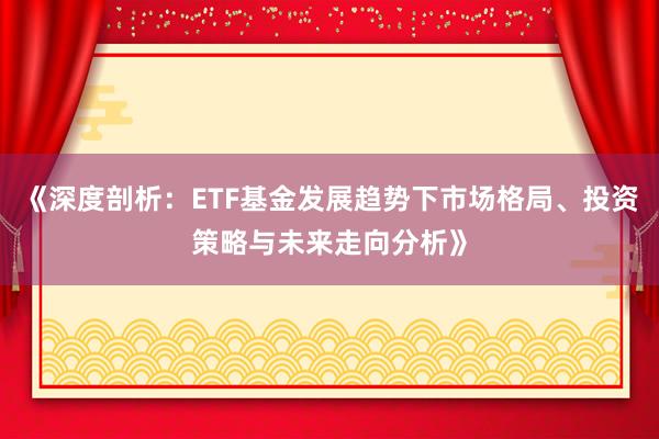 《深度剖析：ETF基金发展趋势下市场格局、投资策略与未来走向分析》