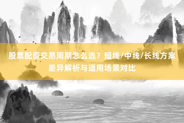 股票配资交易周期怎么选？短线/中线/长线方案差异解析与适用场景对比