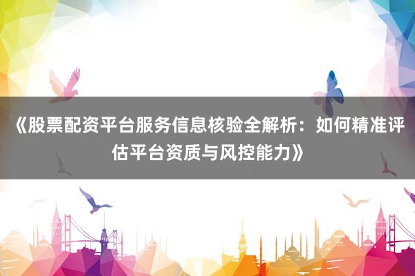 《股票配资平台服务信息核验全解析：如何精准评估平台资质与风控能力》
