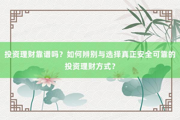 投资理财靠谱吗？如何辨别与选择真正安全可靠的投资理财方式？