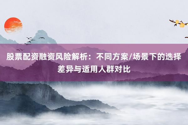 股票配资融资风险解析：不同方案/场景下的选择差异与适用人群对比