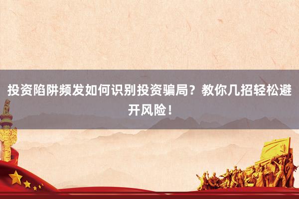 投资陷阱频发如何识别投资骗局？教你几招轻松避开风险！