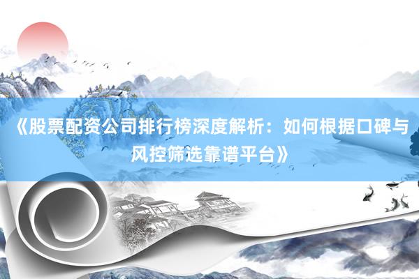《股票配资公司排行榜深度解析：如何根据口碑与风控筛选靠谱平台》