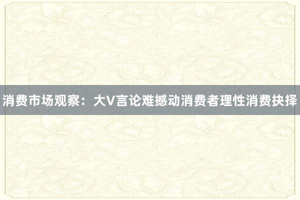 消费市场观察：大V言论难撼动消费者理性消费抉择