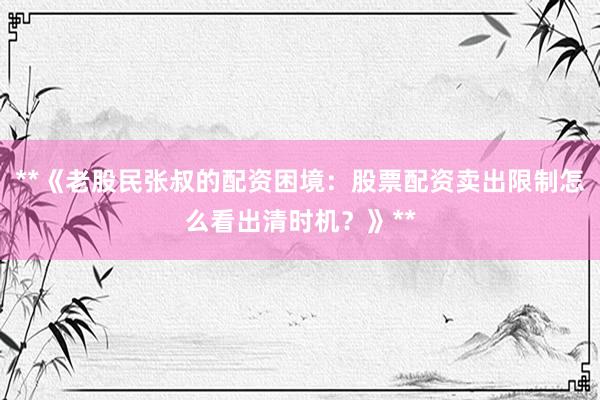 **《老股民张叔的配资困境：股票配资卖出限制怎么看出清时机？》**