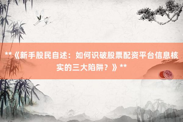 **《新手股民自述:如何识破股票配资平台信息核实的三大陷阱?》**